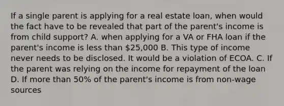 If a single parent is applying for a real estate loan, when would the fact have to be revealed that part of the parent's income is from child support? A. when applying for a VA or FHA loan if the parent's income is less than 25,000 B. This type of income never needs to be disclosed. It would be a violation of ECOA. C. If the parent was relying on the income for repayment of the loan D. If more than 50% of the parent's income is from non-wage sources