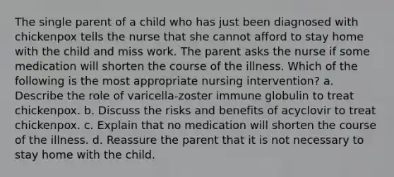 The single parent of a child who has just been diagnosed with chickenpox tells the nurse that she cannot afford to stay home with the child and miss work. The parent asks the nurse if some medication will shorten the course of the illness. Which of the following is the most appropriate nursing intervention? a. Describe the role of varicella-zoster immune globulin to treat chickenpox. b. Discuss the risks and benefits of acyclovir to treat chickenpox. c. Explain that no medication will shorten the course of the illness. d. Reassure the parent that it is not necessary to stay home with the child.