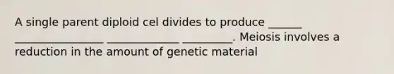 A single parent diploid cel divides to produce ______ ________________ _____________ _________. Meiosis involves a reduction in the amount of genetic material