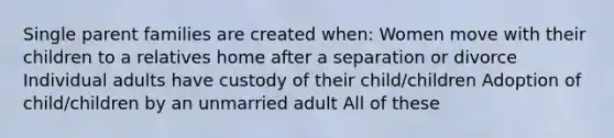 Single parent families are created when: Women move with their children to a relatives home after a separation or divorce Individual adults have custody of their child/children Adoption of child/children by an unmarried adult All of these