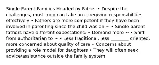 Single Parent Families Headed by Father • Despite the challenges, most men can take on caregiving responsibilities effectively • Fathers are more competent if they have been involved in parenting since the child was an ~ • Single-parent fathers have different expectations: • Demand more ~ • Shift from authoritarian to ~ • Less traditional, less ________ oriented, more concerned about quality of care • Concerns about providing a role model for daughters • They will often seek advice/assistance outside the family system