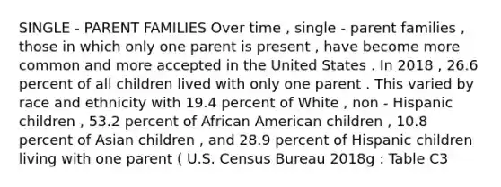 SINGLE - PARENT FAMILIES Over time , single - parent families , those in which only one parent is present , have become more common and more accepted in the United States . In 2018 , 26.6 percent of all children lived with only one parent . This varied by race and ethnicity with 19.4 percent of White , non - Hispanic children , 53.2 percent of African American children , 10.8 percent of Asian children , and 28.9 percent of Hispanic children living with one parent ( U.S. Census Bureau 2018g : Table C3