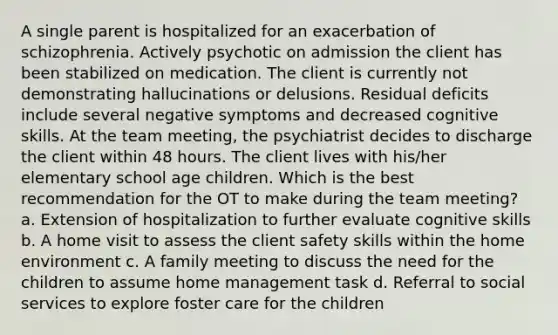 A single parent is hospitalized for an exacerbation of schizophrenia. Actively psychotic on admission the client has been stabilized on medication. The client is currently not demonstrating hallucinations or delusions. Residual deficits include several negative symptoms and decreased cognitive skills. At the team meeting, the psychiatrist decides to discharge the client within 48 hours. The client lives with his/her elementary school age children. Which is the best recommendation for the OT to make during the team meeting? a. Extension of hospitalization to further evaluate cognitive skills b. A home visit to assess the client safety skills within the home environment c. A family meeting to discuss the need for the children to assume home management task d. Referral to social services to explore foster care for the children