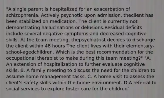 "A single parent is hospitalized for an exacerbation of schizophrenia. Actively psychotic upon admission, theclient has been stabilized on medication. The client is currently not demonstrating hallucinations or delusions.Residual deficits include several negative symptoms and decreased cognitive skills. At the team meeting, thepsychiatrist decides to discharge the client within 48 hours The client lives with their elementary-school-agedchildren. Which is the best recommendation for the occupational therapist to make during this team meeting?" "A. An extension of hospitalization to further evaluate cognitive skills. B. A family meeting to discuss the need for the children to assume home management tasks. C. A home visit to assess the client's safety skills within the home environment. D.A referral to social services to explore foster care for the children"