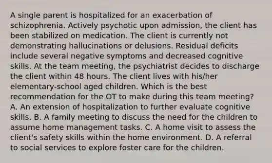 A single parent is hospitalized for an exacerbation of schizophrenia. Actively psychotic upon admission, the client has been stabilized on medication. The client is currently not demonstrating hallucinations or delusions. Residual deficits include several negative symptoms and decreased cognitive skills. At the team meeting, the psychiatrist decides to discharge the client within 48 hours. The client lives with his/her elementary-school aged children. Which is the best recommendation for the OT to make during this team meeting? A. An extension of hospitalization to further evaluate cognitive skills. B. A family meeting to discuss the need for the children to assume home management tasks. C. A home visit to assess the client's safety skills within the home environment. D. A referral to social services to explore foster care for the children.