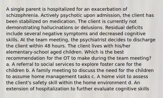 A single parent is hospitalized for an exacerbation of schizophrenia. Actively psychotic upon admission, the client has been stabilized on medication. The client is currently not demonstrating hallucinations or delusions. Residual deficits include several negative symptoms and decreased cognitive skills. At the team meeting, the psychiatrist decides to discharge the client within 48 hours. The client lives with his/her elementary-school aged children. Which is the best recommendation for the OT to make during the team meeting? a. A referral to social services to explore foster care for the children b. A family meeting to discuss the need for the children to assume home management tasks c. A home visit to assess the client's safety skill within the home environment d. An extension of hospitalization to further evaluate cognitive skills