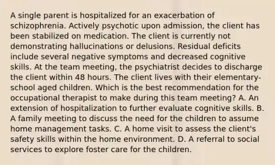 A single parent is hospitalized for an exacerbation of schizophrenia. Actively psychotic upon admission, the client has been stabilized on medication. The client is currently not demonstrating hallucinations or delusions. Residual deficits include several negative symptoms and decreased cognitive skills. At the team meeting, the psychiatrist decides to discharge the client within 48 hours. The client lives with their elementary-school aged children. Which is the best recommendation for the occupational therapist to make during this team meeting? A. An extension of hospitalization to further evaluate cognitive skills. B. A family meeting to discuss the need for the children to assume home management tasks. C. A home visit to assess the client's safety skills within the home environment. D. A referral to social services to explore foster care for the children.