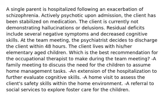 A single parent is hospitalized following an exacerbation of schizophrenia. Actively psychotic upon admission, the client has been stabilized on medication. The client is currently not demonstrating hallucinations or delusions. Residual deficits include several negative symptoms and decreased cognitive skills. At the team meeting, the psychiatrist decides to discharge the client within 48 hours. The client lives with his/her elementary aged children. Which is the best recommendation for the occupational therapist to make during the team meeting? -A family meeting to discuss the need for the children to assume home management tasks. -An extension of the hospitalization to further evaluate cognitive skills. -A home visit to assess the client's safety skills within the home environment. -A referral to social services to explore foster care for the children.