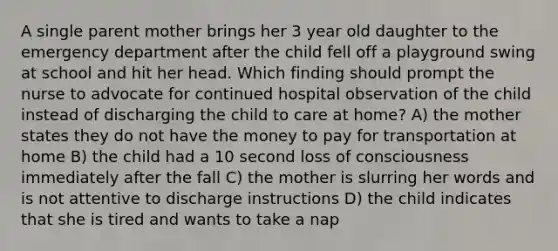 A single parent mother brings her 3 year old daughter to the emergency department after the child fell off a playground swing at school and hit her head. Which finding should prompt the nurse to advocate for continued hospital observation of the child instead of discharging the child to care at home? A) the mother states they do not have the money to pay for transportation at home B) the child had a 10 second loss of consciousness immediately after the fall C) the mother is slurring her words and is not attentive to discharge instructions D) the child indicates that she is tired and wants to take a nap