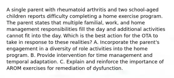 A single parent with rheumatoid arthritis and two school-aged children reports difficulty completing a home exercise program. The parent states that multiple familial, work, and home management responsibilities fill the day and additional activities cannot fit into the day. Which is the best action for the OTA to take in response to these realities? A. Incorporate the parent's engagement in a diversity of role activities into the home program. B. Provide intervention for time management and temporal adaptation. C. Explain and reinforce the importance of AROM exercises for remediation of dysfunction.