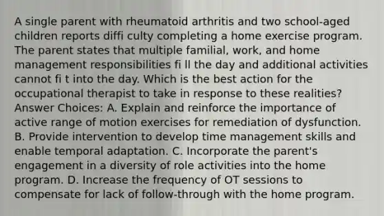 A single parent with rheumatoid arthritis and two school-aged children reports diffi culty completing a home exercise program. The parent states that multiple familial, work, and home management responsibilities fi ll the day and additional activities cannot fi t into the day. Which is the best action for the occupational therapist to take in response to these realities? Answer Choices: A. Explain and reinforce the importance of active range of motion exercises for remediation of dysfunction. B. Provide intervention to develop time management skills and enable temporal adaptation. C. Incorporate the parent's engagement in a diversity of role activities into the home program. D. Increase the frequency of OT sessions to compensate for lack of follow-through with the home program.