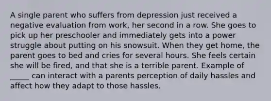 A single parent who suffers from depression just received a negative evaluation from work, her second in a row. She goes to pick up her preschooler and immediately gets into a power struggle about putting on his snowsuit. When they get home, the parent goes to bed and cries for several hours. She feels certain she will be fired, and that she is a terrible parent. Example of _____ can interact with a parents perception of daily hassles and affect how they adapt to those hassles.