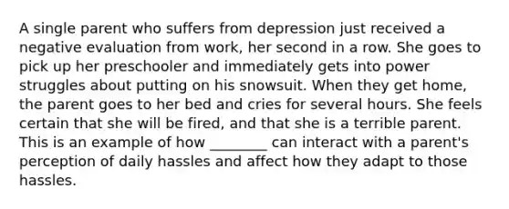 A single parent who suffers from depression just received a negative evaluation from work, her second in a row. She goes to pick up her preschooler and immediately gets into power struggles about putting on his snowsuit. When they get home, the parent goes to her bed and cries for several hours. She feels certain that she will be fired, and that she is a terrible parent. This is an example of how ________ can interact with a parent's perception of daily hassles and affect how they adapt to those hassles.