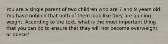 You are a single parent of two children who are 7 and 9 years old. You have noticed that both of them look like they are gaining weight. According to the text, what is the most important thing that you can do to ensure that they will not become overweight or obese?