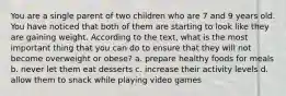 You are a single parent of two children who are 7 and 9 years old. You have noticed that both of them are starting to look like they are gaining weight. According to the text, what is the most important thing that you can do to ensure that they will not become overweight or obese? a. prepare healthy foods for meals b. never let them eat desserts c. increase their activity levels d. allow them to snack while playing video games