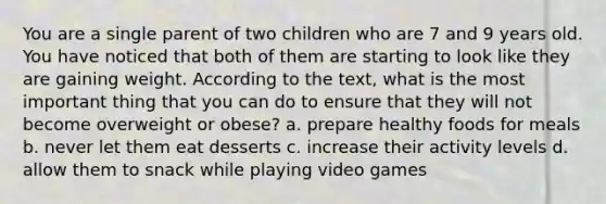 You are a single parent of two children who are 7 and 9 years old. You have noticed that both of them are starting to look like they are gaining weight. According to the text, what is the most important thing that you can do to ensure that they will not become overweight or obese? a. prepare healthy foods for meals b. never let them eat desserts c. increase their activity levels d. allow them to snack while playing video games