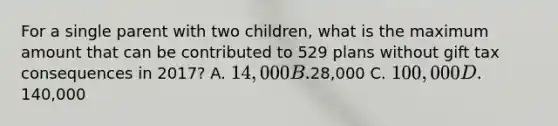 For a single parent with two children, what is the maximum amount that can be contributed to 529 plans without gift tax consequences in 2017? A. 14,000 B.28,000 C. 100,000 D.140,000