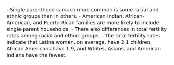 - Single parenthood is much more common is some racial and ethnic groups than in others. - American Indian, African-American, and Puerto Rican families are more likely to include single-parent households. - There also differences in total fertility rates among racial and ethnic groups. - The total fertility rates indicate that Latina women, on average, have 2.1 children, African Americans have 1.9, and Whites, Asians, and American Indians have the fewest.