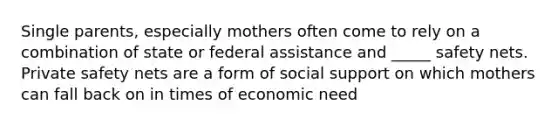 Single parents, especially mothers often come to rely on a combination of state or federal assistance and _____ safety nets. Private safety nets are a form of social support on which mothers can fall back on in times of economic need