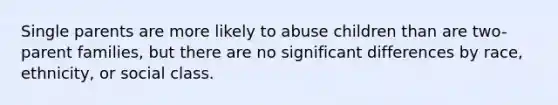 Single parents are more likely to abuse children than are two-parent families, but there are no significant differences by race, ethnicity, or social class.