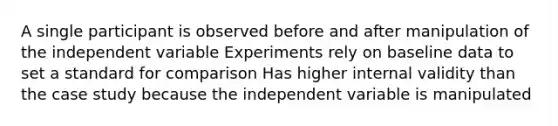 A single participant is observed before and after manipulation of the independent variable Experiments rely on baseline data to set a standard for comparison Has higher internal validity than the case study because the independent variable is manipulated