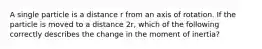 A single particle is a distance r from an axis of rotation. If the particle is moved to a distance 2r, which of the following correctly describes the change in the moment of inertia?