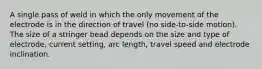 A single pass of weld in which the only movement of the electrode is in the direction of travel (no side-to-side motion). The size of a stringer bead depends on the size and type of electrode, current setting, arc length, travel speed and electrode inclination.