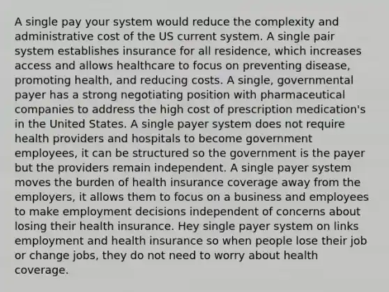 A single pay your system would reduce the complexity and administrative cost of the US current system. A single pair system establishes insurance for all residence, which increases access and allows healthcare to focus on preventing disease, promoting health, and reducing costs. A single, governmental payer has a strong negotiating position with pharmaceutical companies to address the high cost of prescription medication's in the United States. A single payer system does not require health providers and hospitals to become government employees, it can be structured so the government is the payer but the providers remain independent. A single payer system moves the burden of health insurance coverage away from the employers, it allows them to focus on a business and employees to make employment decisions independent of concerns about losing their health insurance. Hey single payer system on links employment and health insurance so when people lose their job or change jobs, they do not need to worry about health coverage.