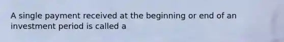 A single payment received at the beginning or end of an investment period is called a