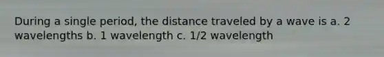 During a single period, the distance traveled by a wave is a. 2 wavelengths b. 1 wavelength c. 1/2 wavelength