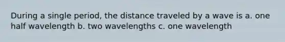 During a single period, the distance traveled by a wave is a. one half wavelength b. two wavelengths c. one wavelength