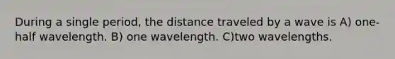 During a single period, the distance traveled by a wave is A) one-half wavelength. B) one wavelength. C)two wavelengths.