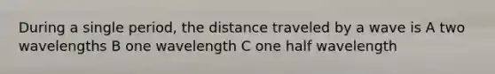 During a single period, the distance traveled by a wave is A two wavelengths B one wavelength C one half wavelength