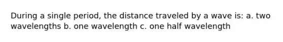 During a single period, the distance traveled by a wave is: a. two wavelengths b. one wavelength c. one half wavelength