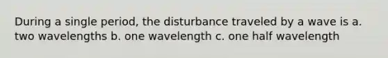 During a single period, the disturbance traveled by a wave is a. two wavelengths b. one wavelength c. one half wavelength