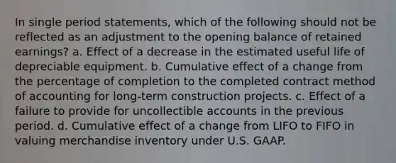 In single period statements, which of the following should not be reflected as an adjustment to the opening balance of retained earnings? a. Effect of a decrease in the estimated useful life of depreciable equipment. b. Cumulative effect of a change from the percentage of completion to the completed contract method of accounting for long-term construction projects. c. Effect of a failure to provide for uncollectible accounts in the previous period. d. Cumulative effect of a change from LIFO to FIFO in valuing merchandise inventory under U.S. GAAP.