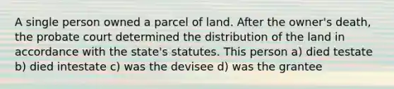 A single person owned a parcel of land. After the owner's death, the probate court determined the distribution of the land in accordance with the state's statutes. This person a) died testate b) died intestate c) was the devisee d) was the grantee