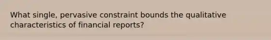 What single, pervasive constraint bounds the qualitative characteristics of financial reports?