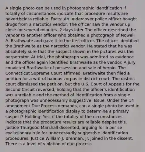 A single photo can be used in photographic identification if totality of circumstances indicate that procedure results are nevertheless reliable. Facts: An undercover police officer bought drugs from a narcotics vendor. The officer saw the vendor up close for several minutes. 2 days later The officer described the vendor to another officer who obtained a photograph of Nowell A. Brathwaite and gave it to the first officer. The officer identified the Brathwaite as the narcotics vendor. He stated that he was absolutely sure that the suspect shown in the pictures was the perpetrator. At trial, the photograph was admitted as evidence and the officer again identified Brathwaite as the vendor. A jury convicted Brathwaite of possession and sale of heroin. The Connecticut Supreme Court affirmed. Brathwaite then filed a petition for a writ of habeus corpus in district court. The district court dismissed the petition, but the U.S. Court of Appeals for the Second Circuit reversed, holding that the officer's identification was unreliable and the method of identification from a single photograph was unnecessarily suggestive. Issue: Under the 14 amendment Due Process demands, can a single photo be used in a photographic identification display to determine a primary suspect? Holding: Yes, if the totality of the circumstances indicate that the procedure results are reliable despite this. Justice Thurgood Marshall dissented, arguing for a per se exclusionary rule for unnecessarily suggestive identification procedures. Justice William J. Brennan, Jr. joined in the dissent. There is a level of violation of due process