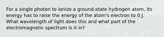 For a single photon to ionize a ground-state hydrogen atom, its energy has to raise the energy of the atom's electron to 0 J. What wavelength of light does this and what part of the electromagnetic spectrum is it in?