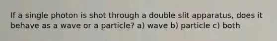 If a single photon is shot through a double slit apparatus, does it behave as a wave or a particle? a) wave b) particle c) both