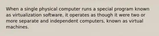 When a single physical computer runs a special program known as virtualization software, it operates as though it were two or more separate and independent computers, known as virtual machines.