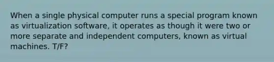 When a single physical computer runs a special program known as virtualization software, it operates as though it were two or more separate and independent computers, known as virtual machines. T/F?