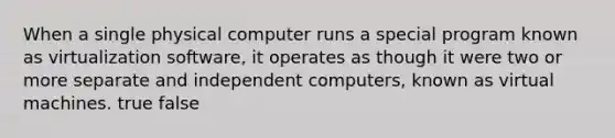 When a single physical computer runs a special program known as virtualization software, it operates as though it were two or more separate and independent computers, known as virtual machines. true false