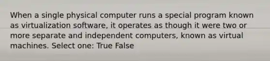 When a single physical computer runs a special program known as virtualization software, it operates as though it were two or more separate and independent computers, known as virtual machines. Select one: True False