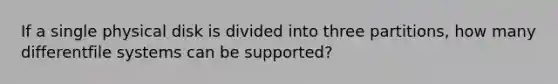 If a single physical disk is divided into three partitions, how many differentfile systems can be supported?