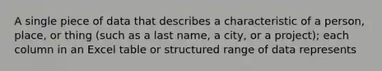 A single piece of data that describes a characteristic of a person, place, or thing (such as a last name, a city, or a project); each column in an Excel table or structured range of data represents