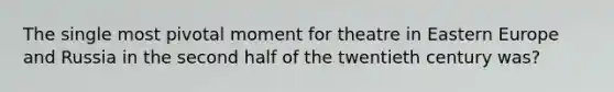 The single most pivotal moment for theatre in Eastern Europe and Russia in the second half of the twentieth century was?
