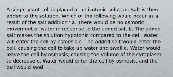 A single plant cell is placed in an isotonic solution. Salt is then added to the solution. Which of the following would occur as a result of the salt addition? a. There would be no osmotic movement of water in response to the added salt b. The added salt makes the solution hypotonic compared to the cell. Water will enter the cell by osmosis c. The added salt would enter the cell, causing the cell to take up water and swell d. Water would leave the cell by osmosis, causing the volume of the cytoplasm to decrease e. Water would enter the cell by osmosis, and the cell would swell