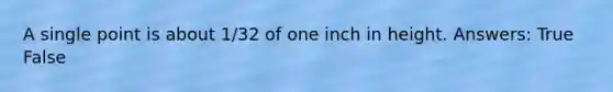 A single point is about 1/32 of one inch in height. Answers: True False